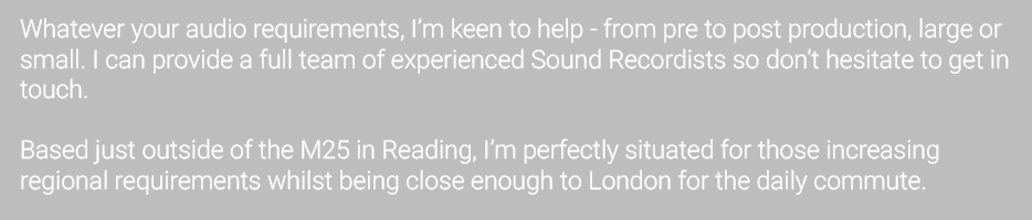 Whatever your audio requirements, I’m keen to help - from pre to post production, large or small. I can provide a full team of experienced Sound Recordists so don’t hesitate to get in touch.  Based just outside of the M25 in Reading, I’m perfectly situated for those increasing regional requirements whilst being close enough to London for the daily commute.